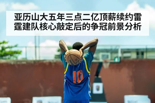 亚历山大五年三点二亿顶薪续约雷霆建队核心敲定后的争冠前景分析