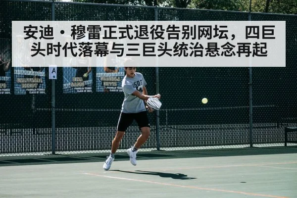 安迪·穆雷正式退役告别网坛,四巨头时代落幕与三巨头统治悬念再起