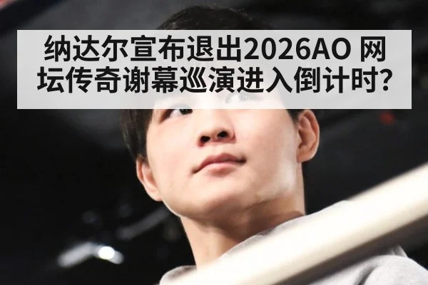 纳达尔宣布退出2026AO 网坛传奇谢幕巡演进入倒计时?