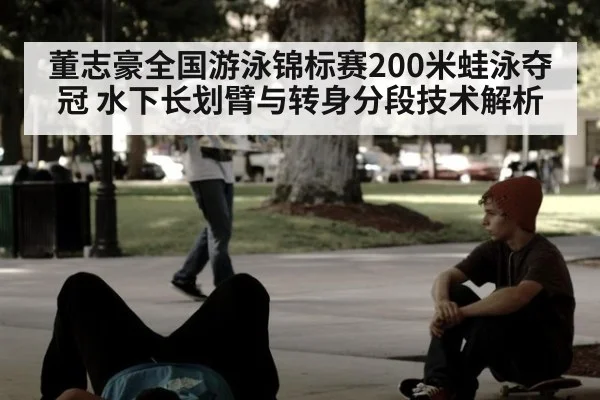 董志豪全国游泳锦标赛200米蛙泳夺冠 水下长划臂与转身分段技术解析